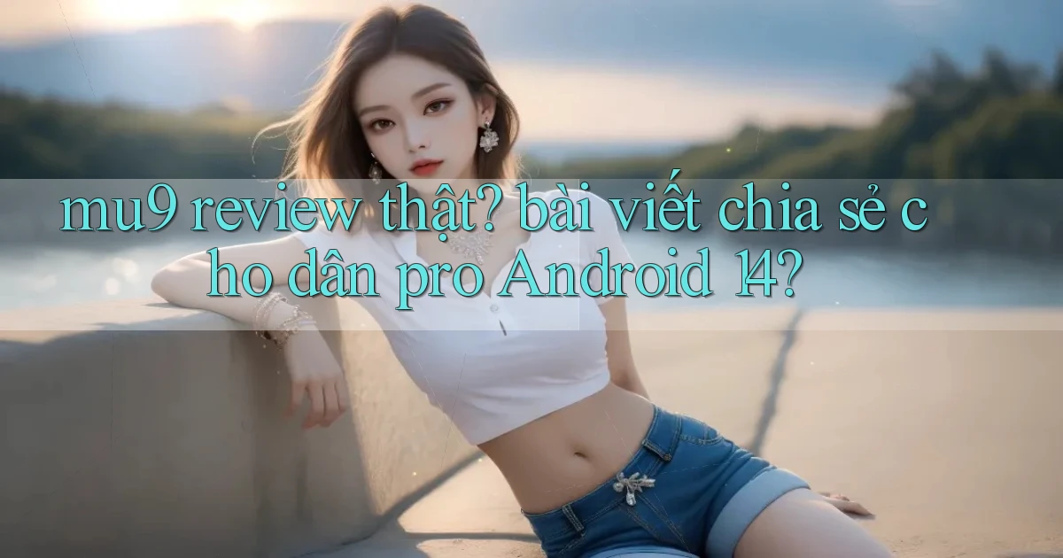 mu9 review thật bài viết chia sẻ cho dân pro Android 14