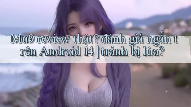 Mu9 review thật đánh giá ngắn trên Android 14 tránh bị lừa