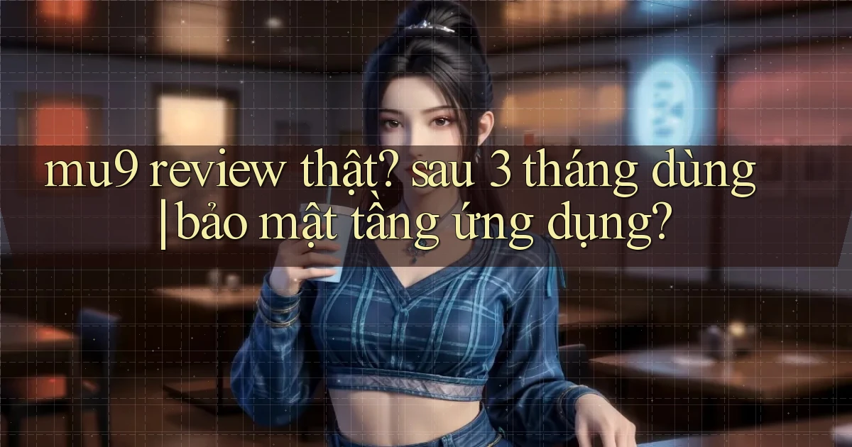 mu9 review thật sau 3 tháng dùng bảo mật tầng ứng dụng