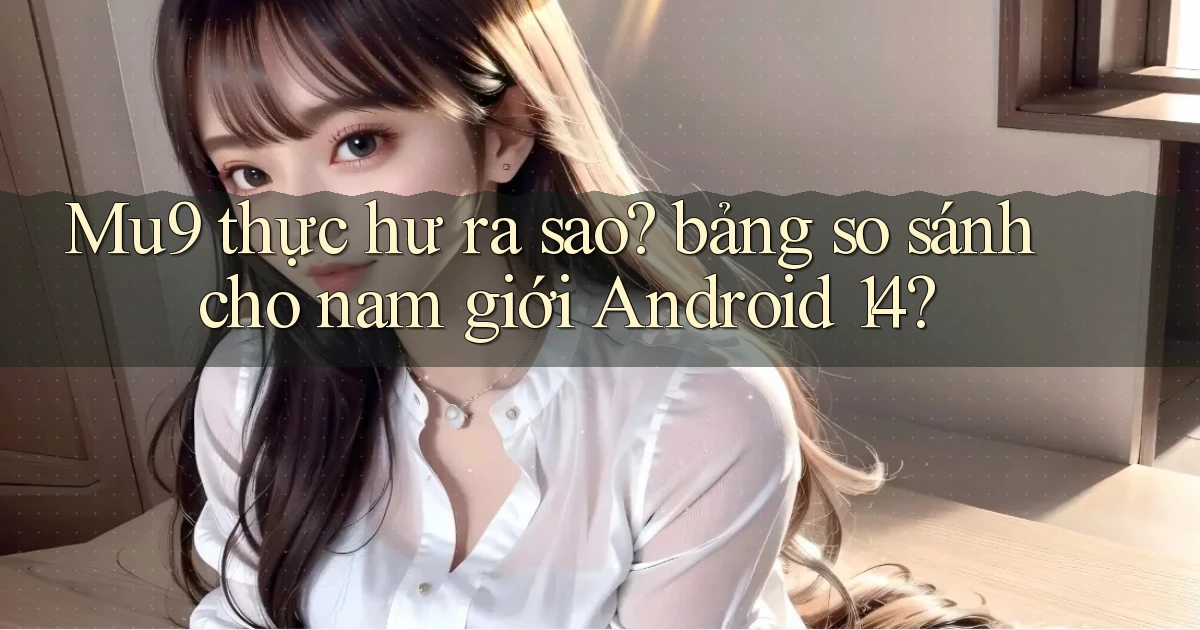 Mu9 thực hư ra sao bảng so sánh cho nam giới Android 14