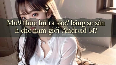 Mu9 thực hư ra sao bảng so sánh cho nam giới Android 14