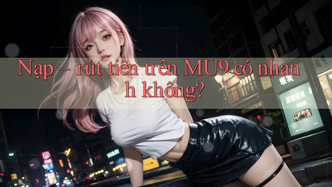 Nạp rút tiền trên MU9 có nhanh không?