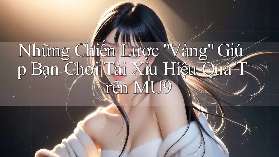 Những Chiến Lược “Vàng” Giúp Bạn Chơi Tài Xỉu Hiệu Quả Trên MU9