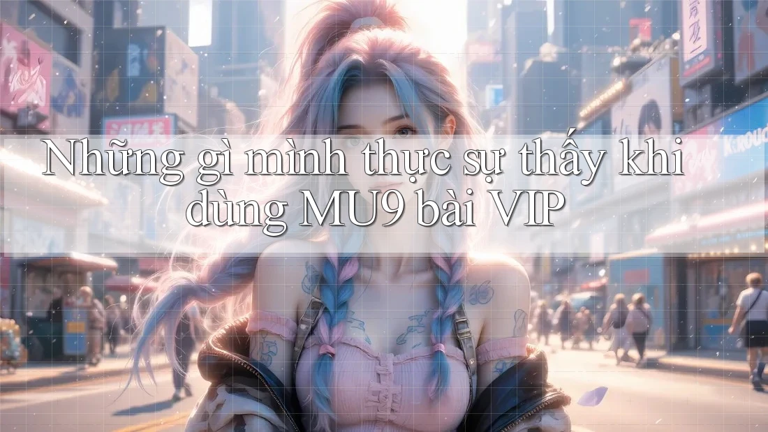 Những gì mình thực sự thấy khi dùng MU9 bài VIP