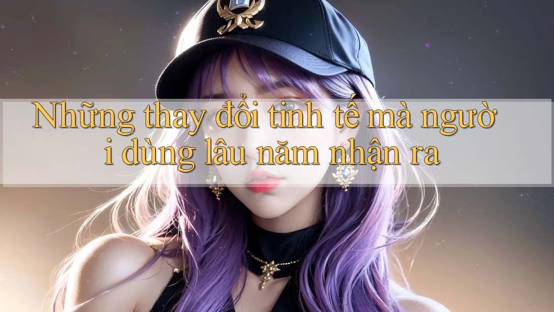 Những thay đổi tinh tế mà người dùng lâu năm nhận ra Những thay đổi tinh tế mà người dùng lâu năm nhận ra