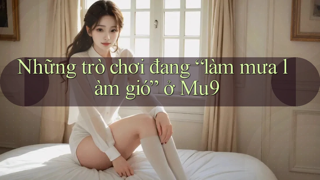 Những trò chơi đang “làm mưa làm gió” ở Mu9 Những trò chơi đang “làm mưa làm gió” ở Mu9