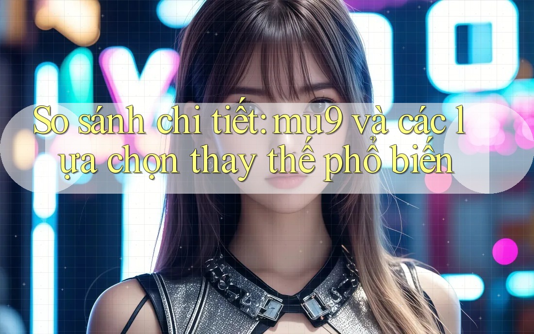 So sánh chi tiết: mu9 và các lựa chọn thay thế phổ biến