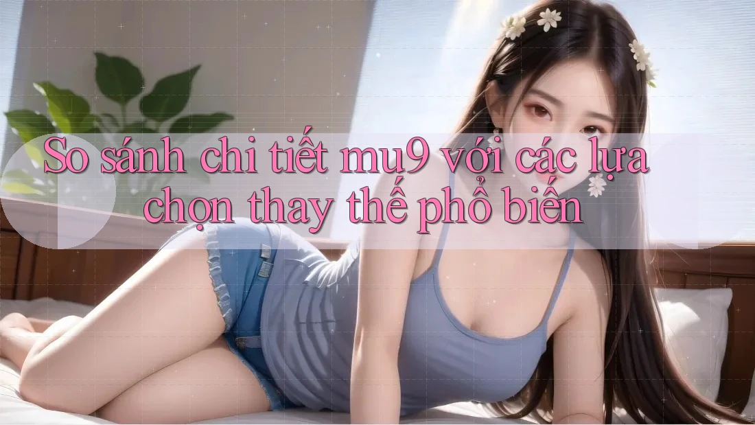 So sánh chi tiết mu9 với các lựa chọn thay thế phổ biến