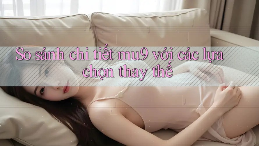 So sánh chi tiết mu9 với các lựa chọn thay thế