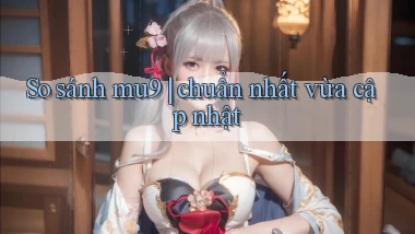 So sánh mu9 chuẩn nhất vừa cập nhật