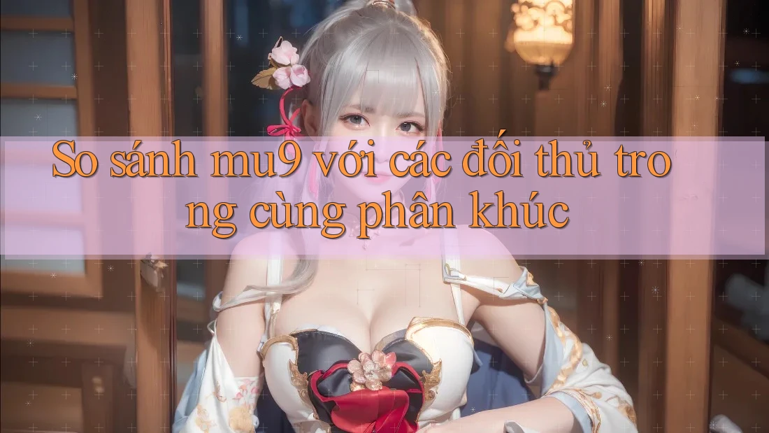 So sánh mu9 với các đối thủ trong cùng phân khúc