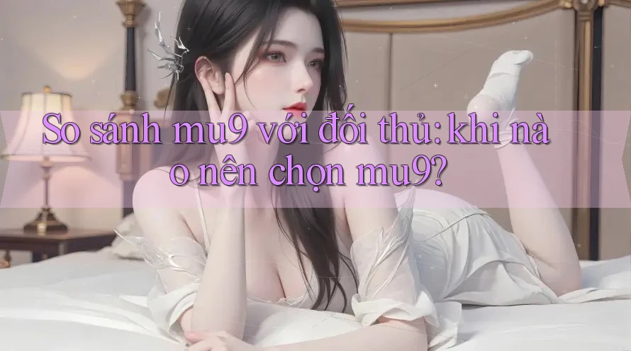 So sánh mu9 với đối thủ: khi nào nên chọn mu9?