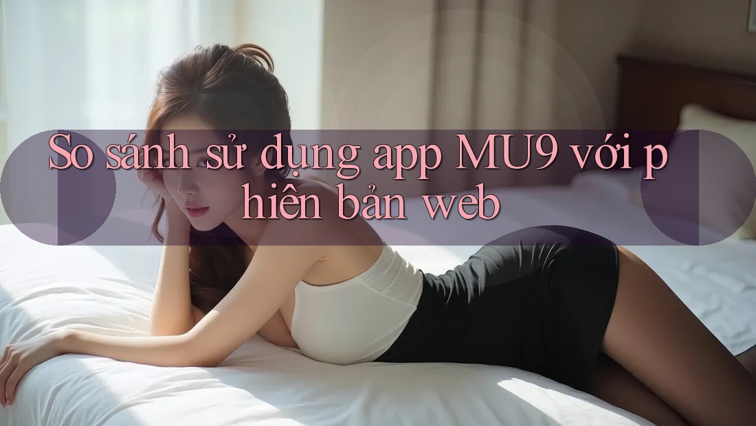 So sánh sử dụng app MU9 với phiên bản web So sánh sử dụng app MU9 với phiên bản web