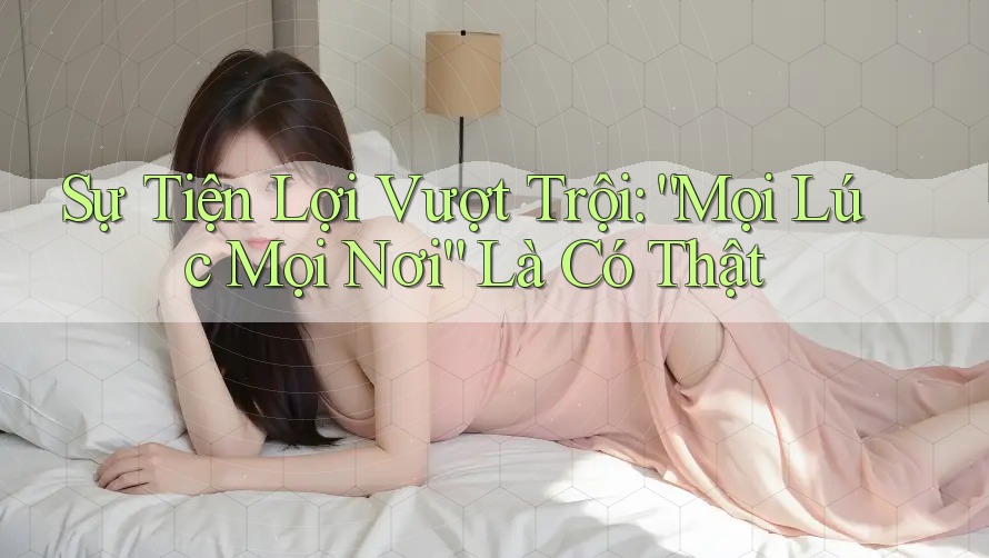 Sự Tiện Lợi Vượt Trội: “Mọi Lúc Mọi Nơi” Là Có Thật