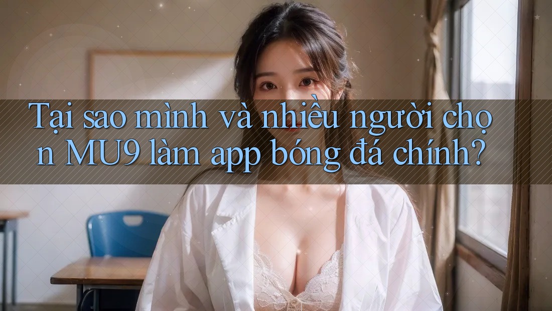 Tại sao mình và nhiều người chọn MU9 làm app bóng đá chính?