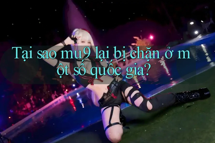 Tại sao mu9 lại bị chặn ở một số quốc gia?
