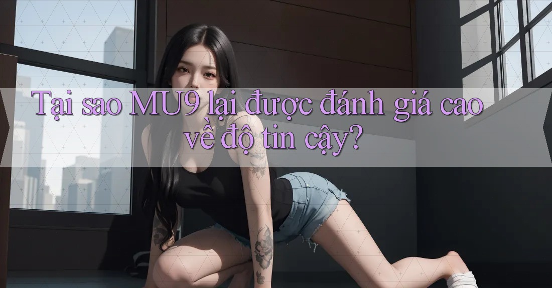 Tại sao MU9 lại được đánh giá cao về độ tin cậy?