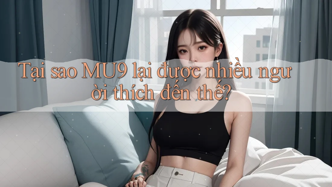 Tại sao MU9 lại được nhiều người thích đến thế?