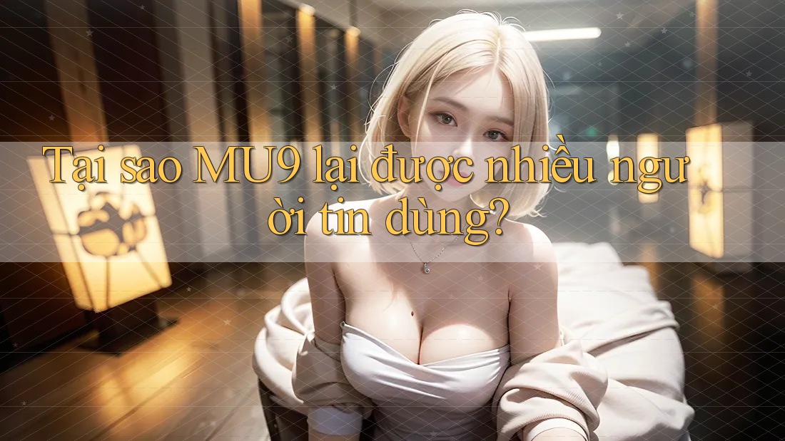 Tại sao MU9 lại được nhiều người tin dùng?