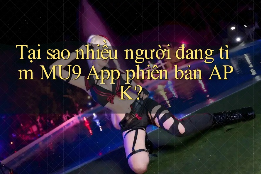 Tại sao nhiều người đang tìm MU9 App phiên bản APK?