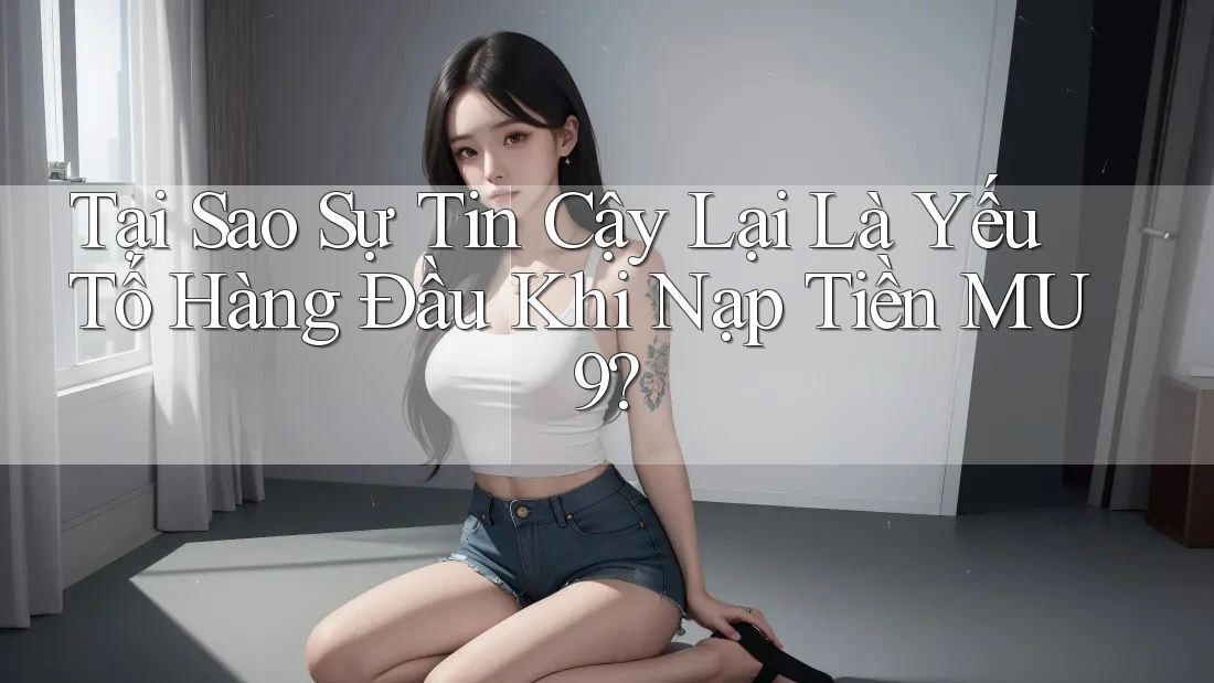 Tại Sao Sự Tin Cậy Lại Là Yếu Tố Hàng Đầu Khi Nạp Tiền MU9?