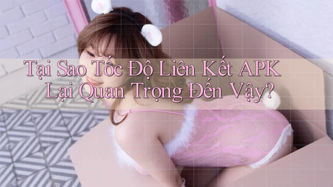 Tại Sao Tốc Độ Liên Kết APK Lại Quan Trọng Đến Vậy?