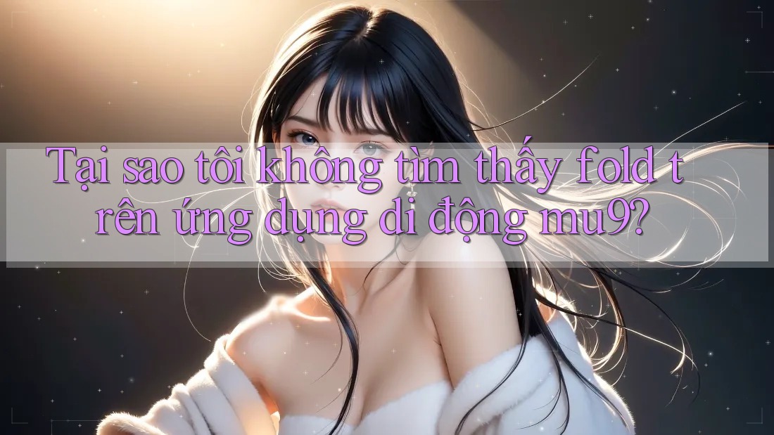 Tại sao tôi không tìm thấy fold trên ứng dụng di động mu9?