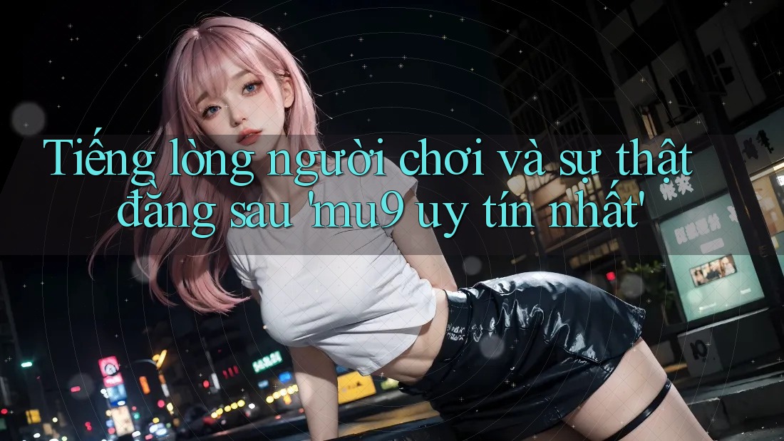 Tiếng lòng người chơi và sự thật đằng sau 'mu9 uy tín nhất'