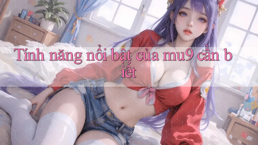 Tính năng nổi bật của mu9 cần biết