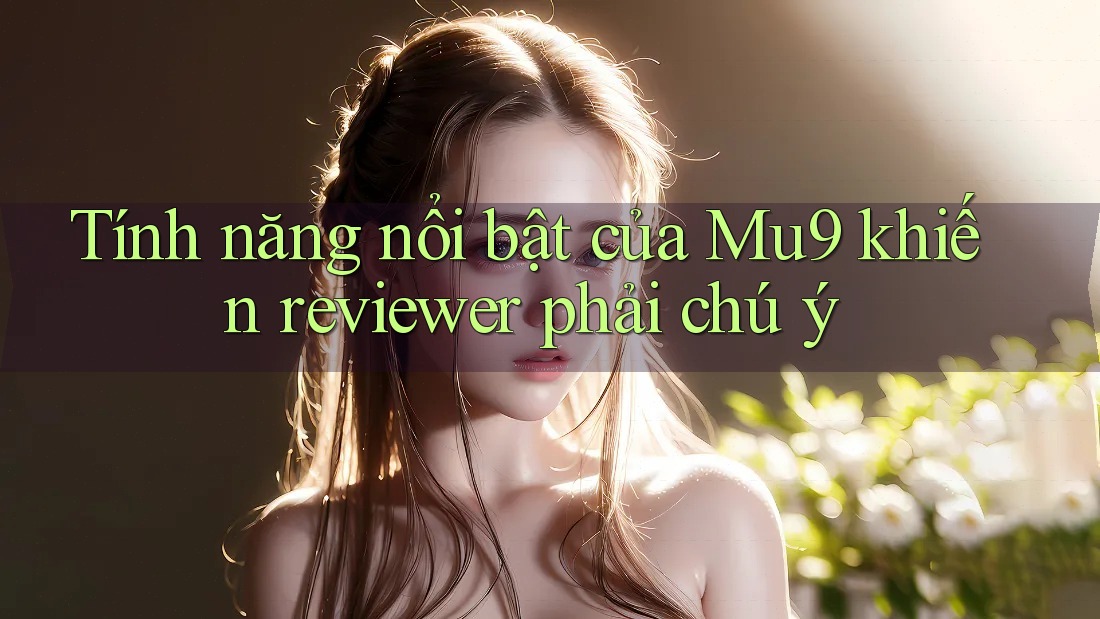 Tính năng nổi bật của Mu9 khiến reviewer phải chú ý Tính năng nổi bật của Mu9 khiến reviewer phải chú ý