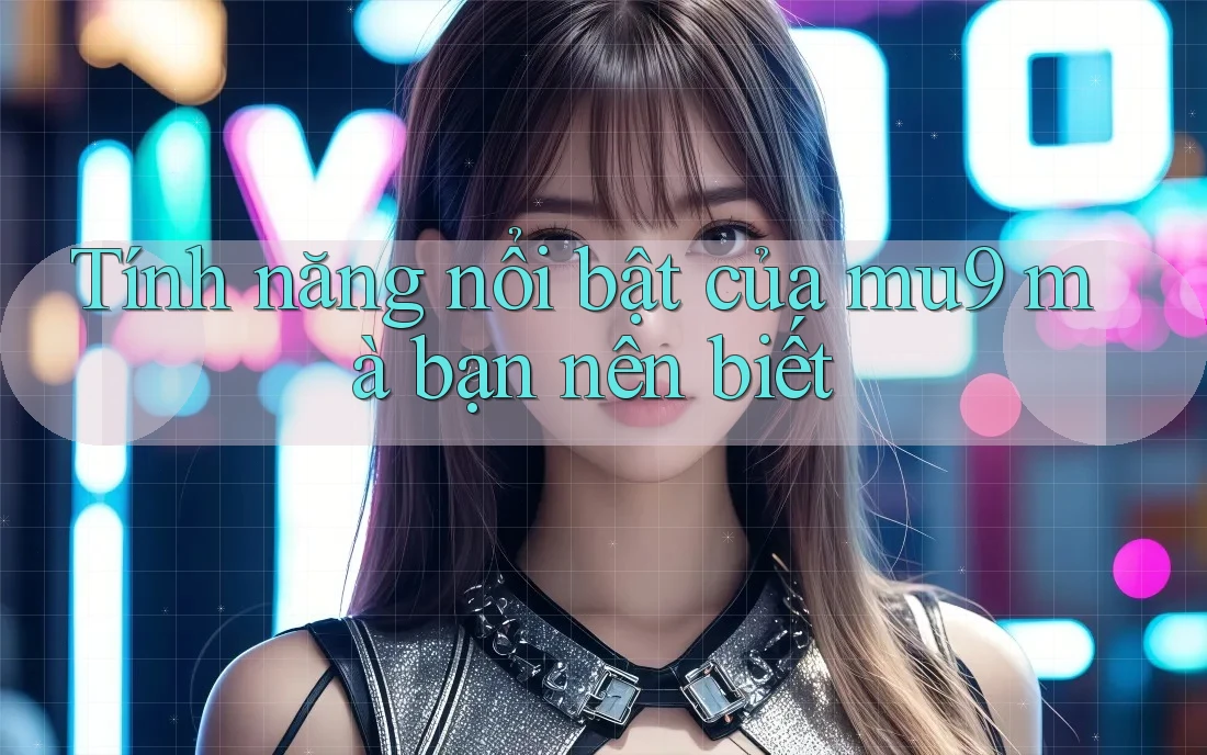 Tính năng nổi bật của mu9 mà bạn nên biết