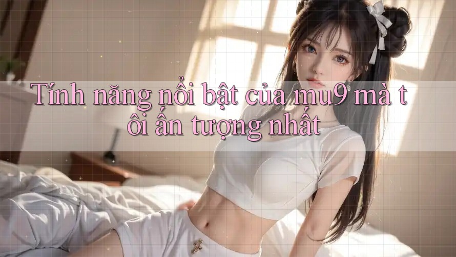 Tính năng nổi bật của mu9 mà tôi ấn tượng nhất