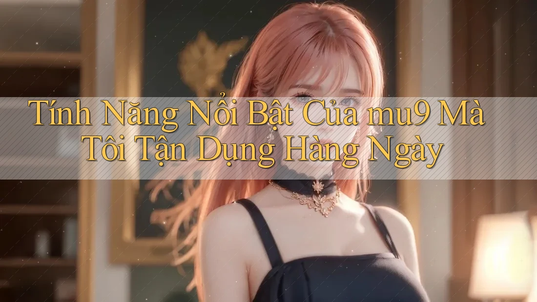 Tính Năng Nổi Bật Của mu9 Mà Tôi Tận Dụng Hàng Ngày