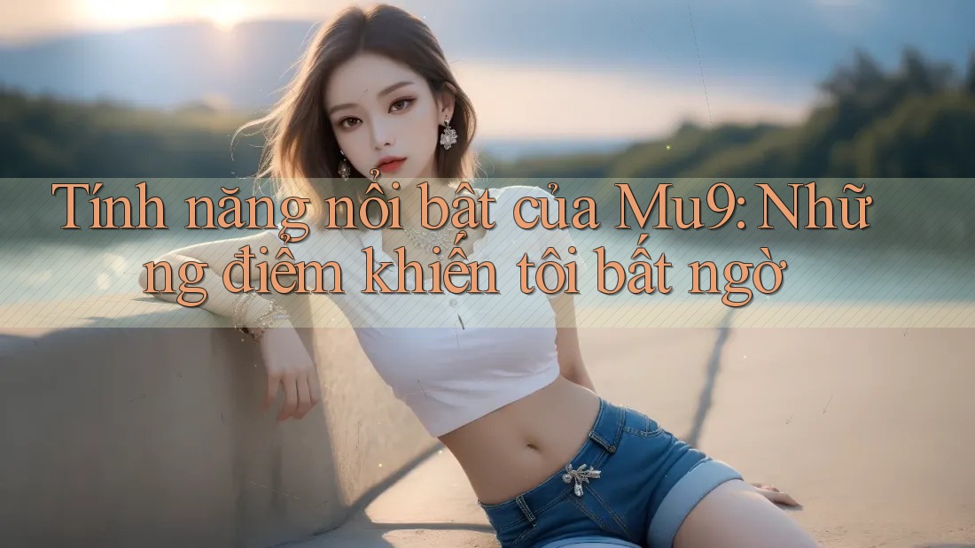 Tính năng nổi bật của Mu9: Những điểm khiến tôi bất ngờ