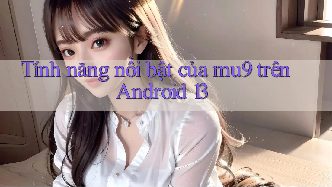 Tính năng nổi bật của mu9 trên Android 13 Tính năng nổi bật của mu9 trên Android 13