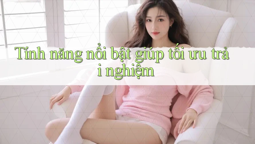 Tính năng nổi bật giúp tối ưu trải nghiệm