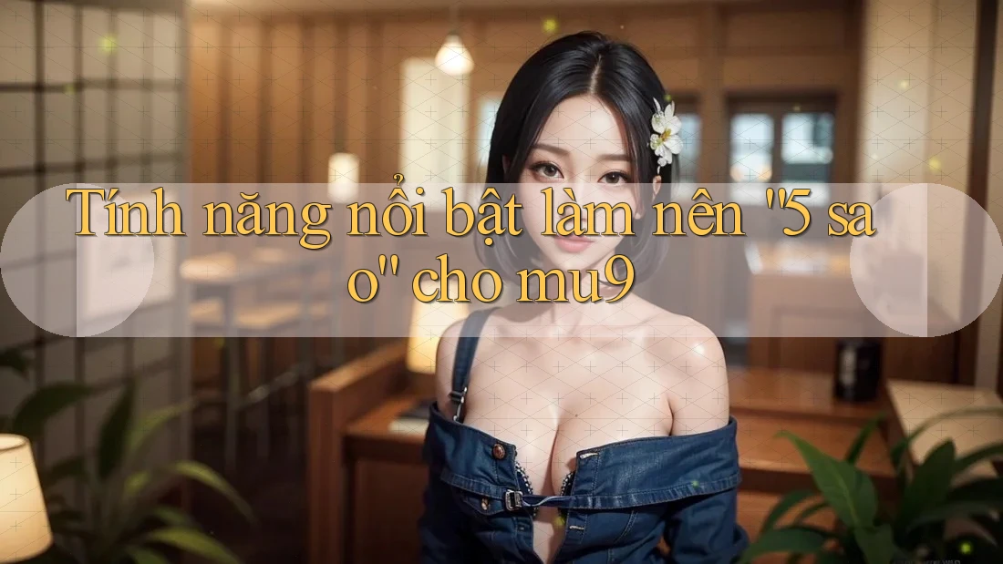 Tính năng nổi bật làm nên “5 sao” cho mu9 Tính năng nổi bật làm nên “5 sao” cho mu9
