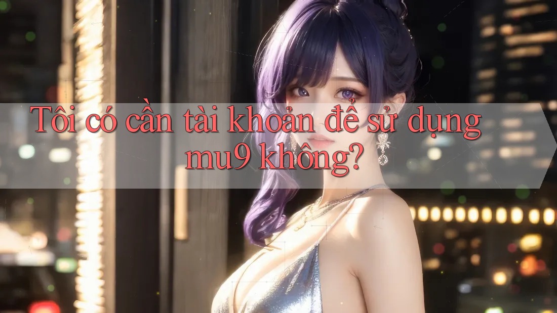 Tôi có cần tài khoản để sử dụng mu9 không?