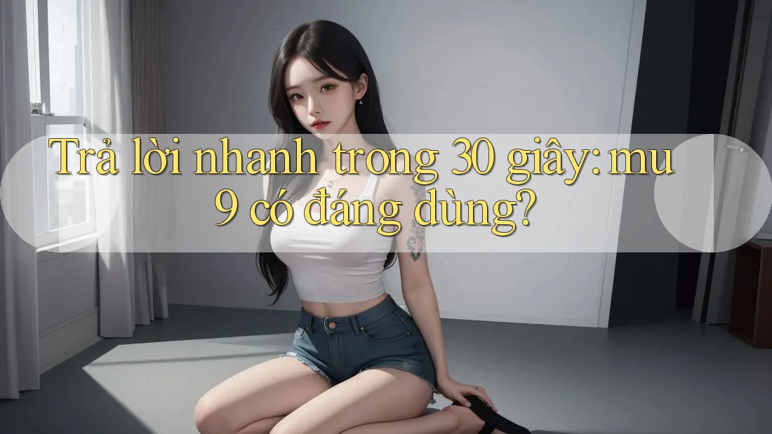 Trả lời nhanh trong 30 giây: mu9 có đáng dùng?