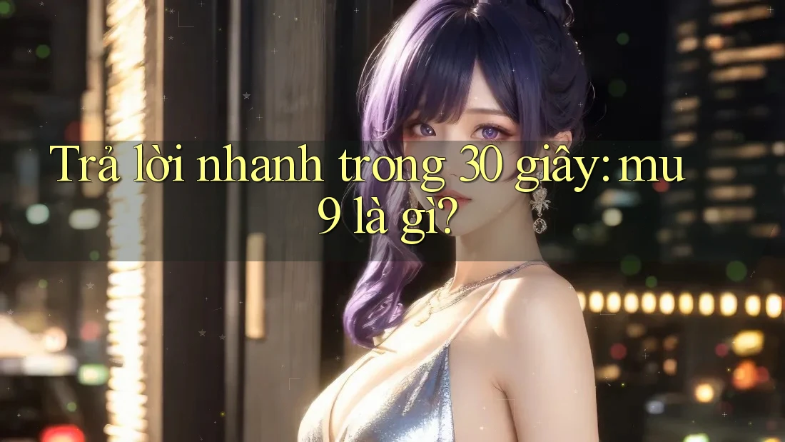Trả lời nhanh trong 30 giây: mu9 là gì?