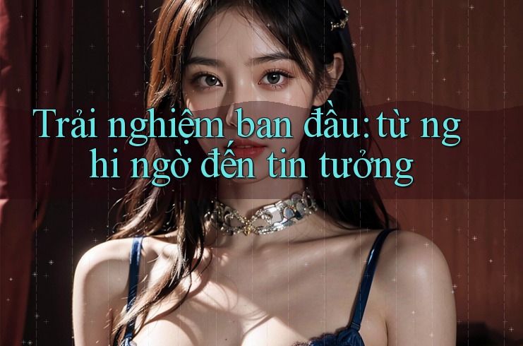 Trải nghiệm ban đầu: Từ nghi ngờ đến tin tưởng Trải nghiệm ban đầu: Từ nghi ngờ đến tin tưởng