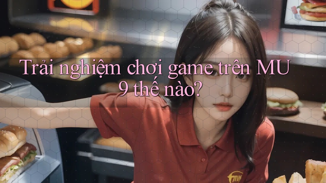 Trải nghiệm chơi game trên MU9 thế nào?