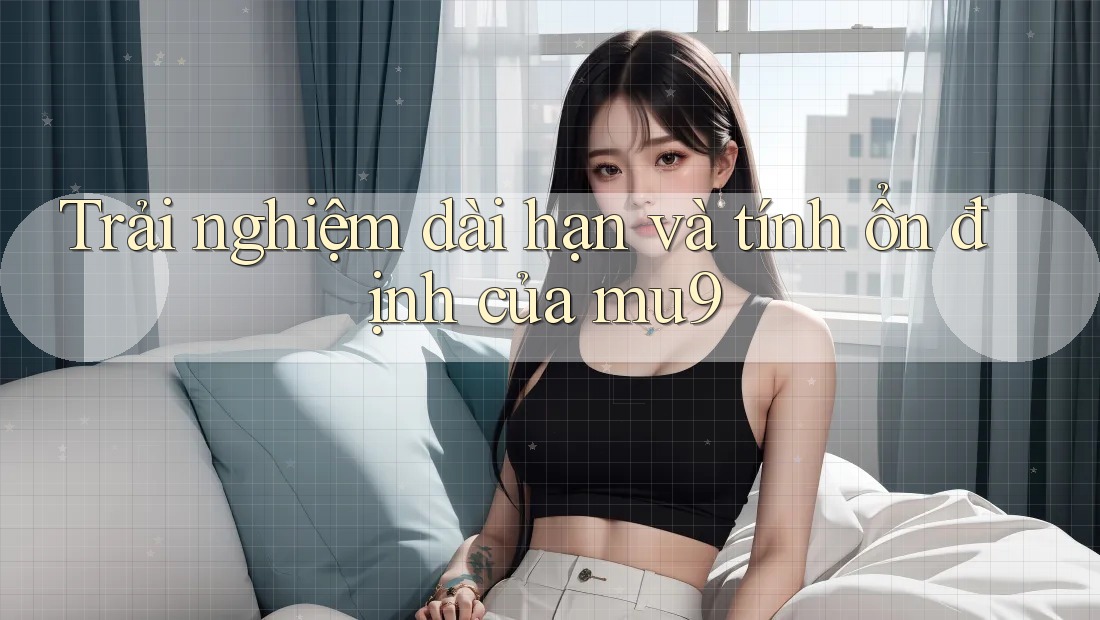 Trải nghiệm dài hạn và tính ổn định của mu9