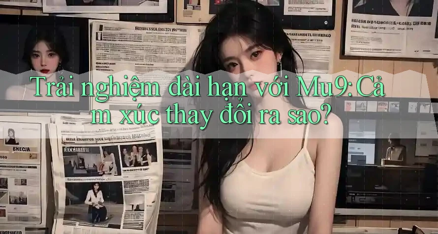 Trải nghiệm dài hạn với Mu9: Cảm xúc thay đổi ra sao?