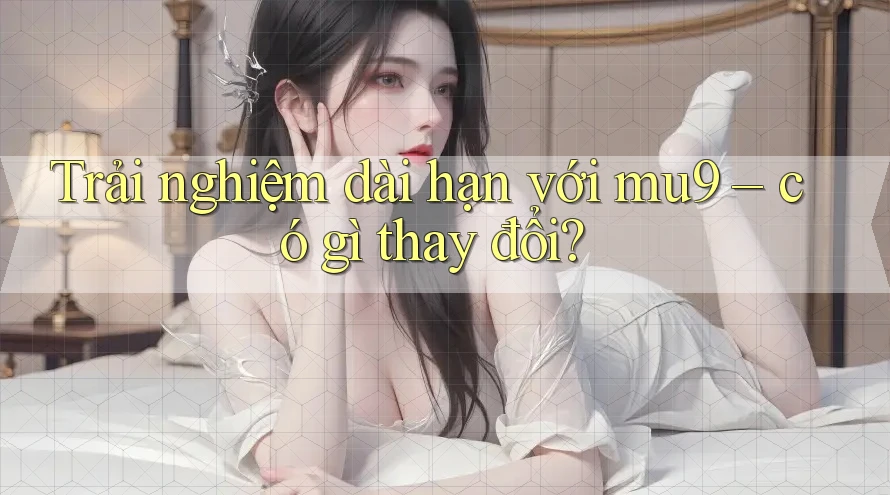 Trải nghiệm dài hạn với mu9 – có gì thay đổi?