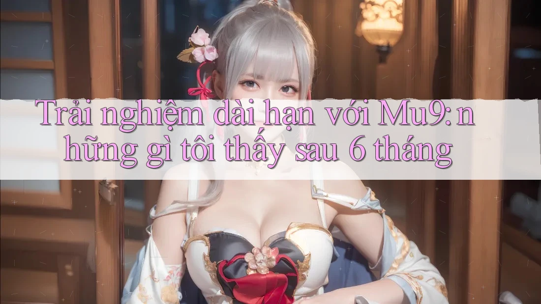 Trải nghiệm dài hạn với Mu9: những gì tôi thấy sau 6 tháng