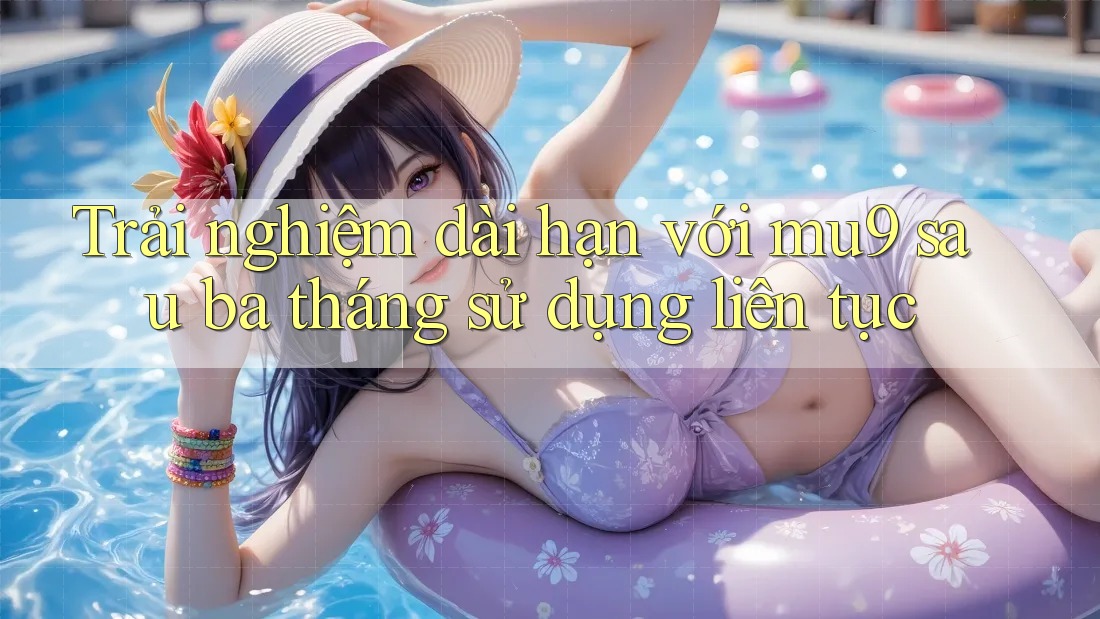 Trải nghiệm dài hạn với mu9 sau ba tháng sử dụng liên tục Trải nghiệm dài hạn với mu9 sau ba tháng sử dụng liên tục