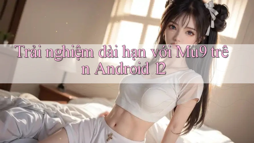 Trải nghiệm dài hạn với Mu9 trên Android 12