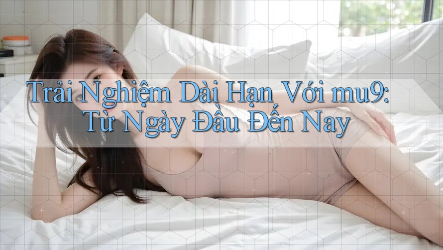 Trải Nghiệm Dài Hạn Với mu9: Từ Ngày Đầu Đến Nay