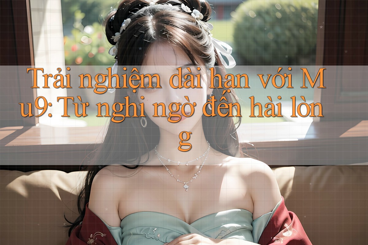 Trải nghiệm dài hạn với Mu9: Từ nghi ngờ đến hài lòng Trải nghiệm dài hạn với Mu9: Từ nghi ngờ đến hài lòng